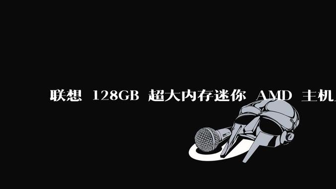 联想 128GB 超大内存迷你 AMD 主机上架，此款主机有哪些亮点？
