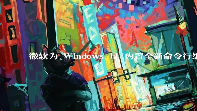 微软为 Windows 11 内置全新命令行编辑器 Edit，开源且轻巧，这款工具的推出是否有必要？